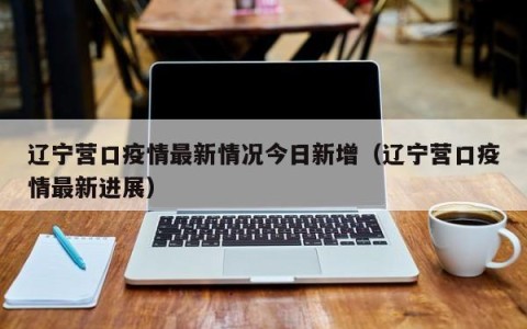 辽宁营口疫情最新情况今日新增（辽宁营口疫情最新进展）